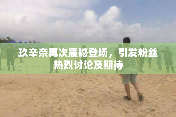 玖辛奈再次震撼登场，引发粉丝热烈讨论及期待