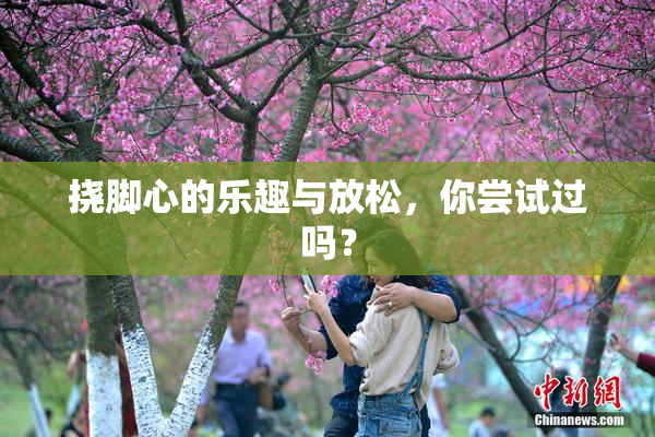 挠脚心的乐趣与放松，你尝试过吗？