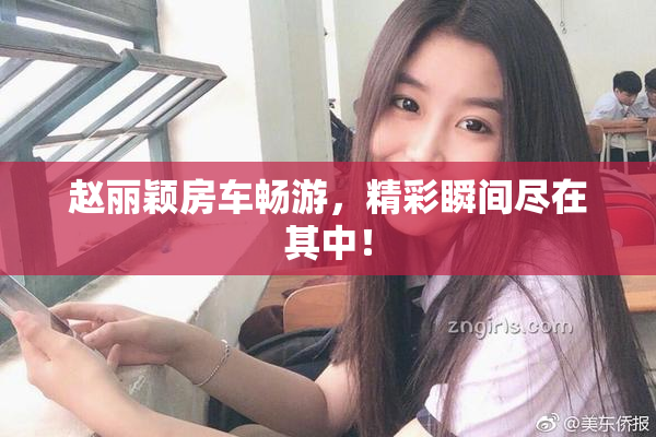 赵丽颖房车畅游，精彩瞬间尽在其中！