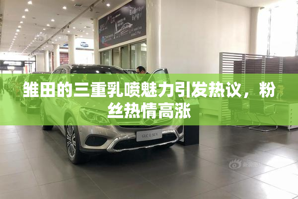 雏田的三重乳喷魅力引发热议，粉丝热情高涨
