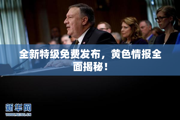 全新特级免费发布，黄色情报全面揭秘！