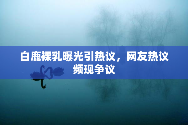 白鹿裸乳曝光引热议，网友热议频现争议