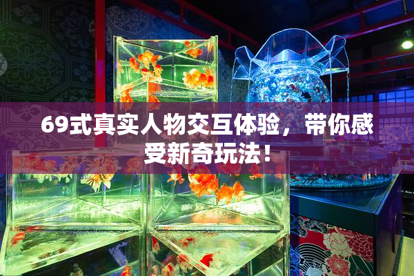 69式真实人物交互体验，带你感受新奇玩法！