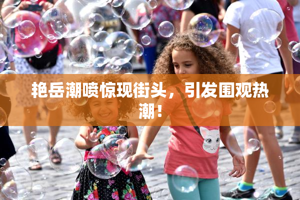 艳岳潮喷惊现街头，引发围观热潮！
