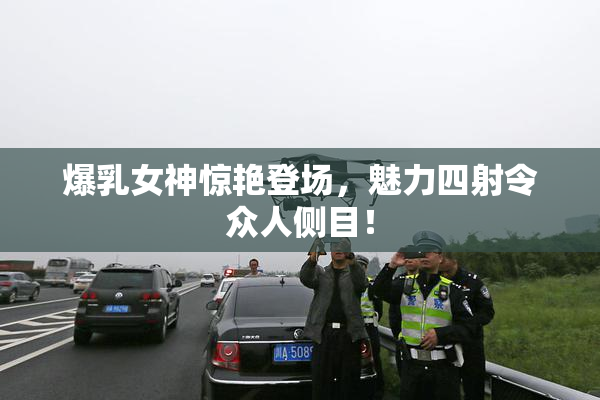 爆乳女神惊艳登场，魅力四射令众人侧目！