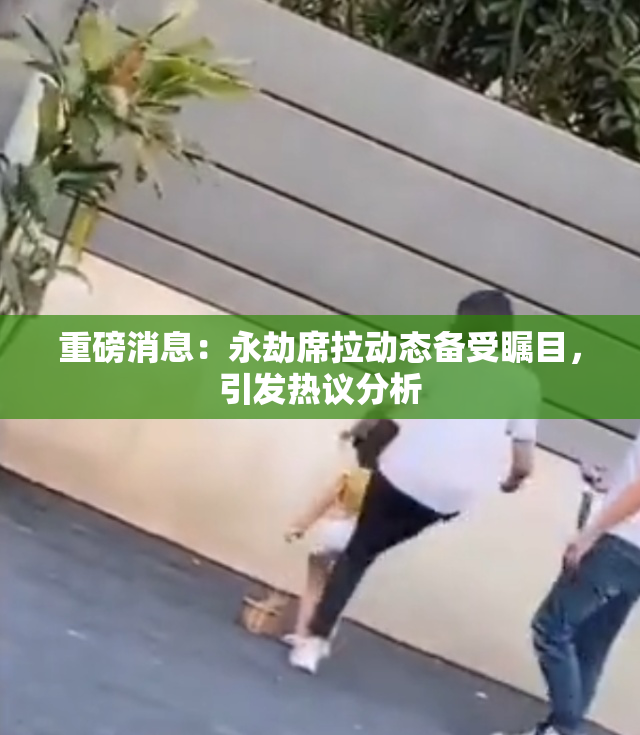重磅消息：永劫席拉动态备受瞩目，引发热议分析