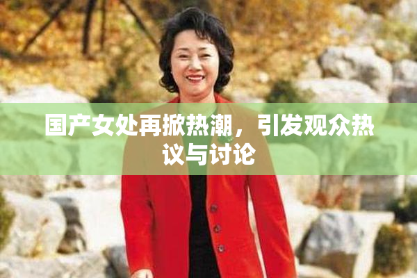 国产女处再掀热潮，引发观众热议与讨论