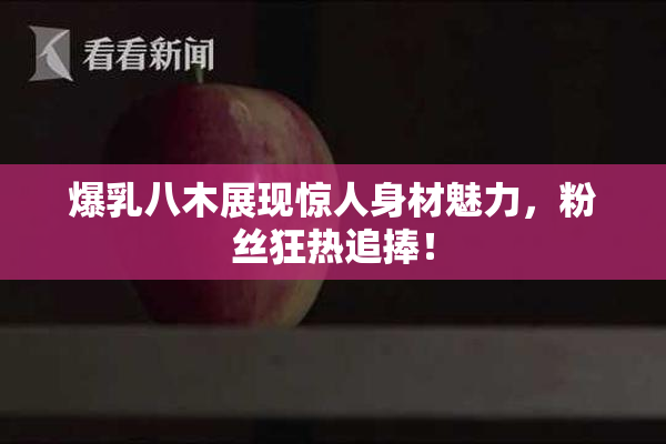 爆乳八木展现惊人身材魅力，粉丝狂热追捧！