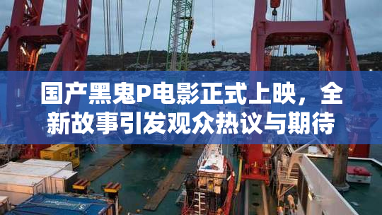 国产黑鬼P电影正式上映，全新故事引发观众热议与期待