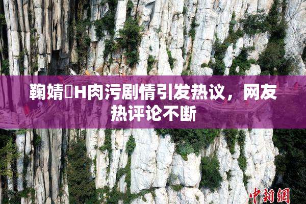 鞠婧祎H肉污剧情引发热议，网友热评论不断