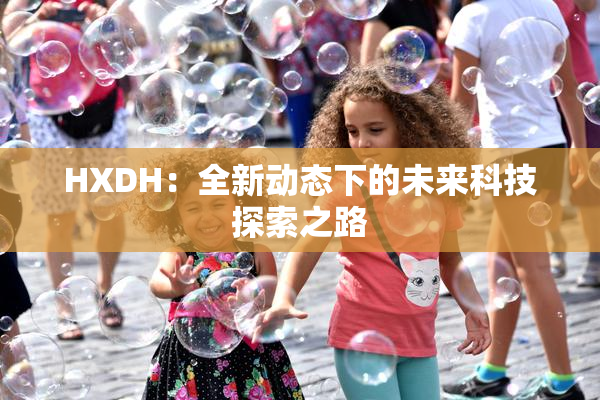 HXDH：全新动态下的未来科技探索之路