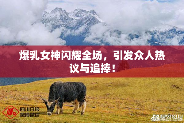 爆乳女神闪耀全场，引发众人热议与追捧！