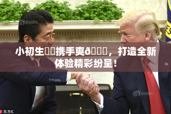 小初生❌‌携手爽🔞，打造全新体验精彩纷呈！