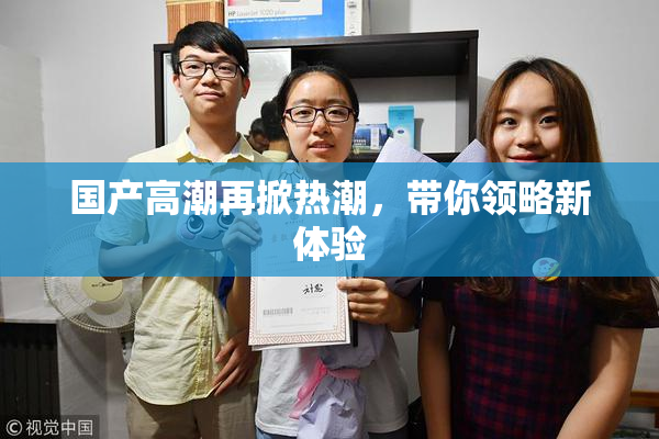 国产高潮再掀热潮，带你领略新体验