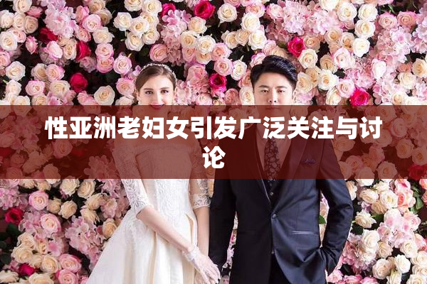 性亚洲老妇女引发广泛关注与讨论