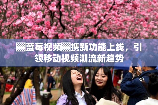 ▓蓝莓视频▓携新功能上线，引领移动视频潮流新趋势