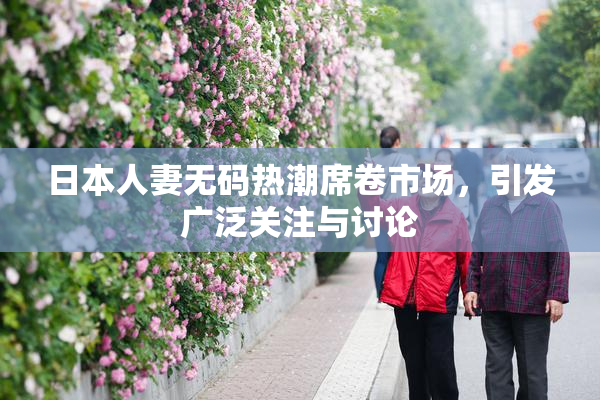 日本人妻无码热潮席卷市场，引发广泛关注与讨论