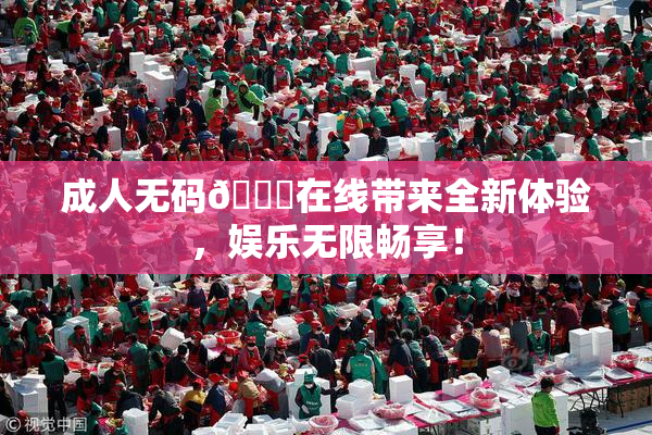 成人无码🔞在线带来全新体验，娱乐无限畅享！