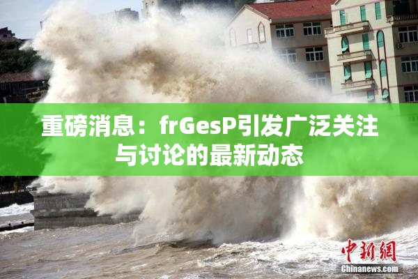 重磅消息：frGesP引发广泛关注与讨论的最新动态