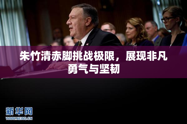 朱竹清赤脚挑战极限，展现非凡勇气与坚韧