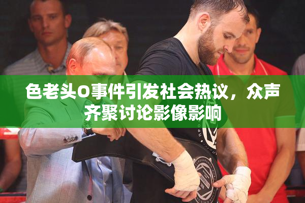 色老头O事件引发社会热议，众声齐聚讨论影像影响