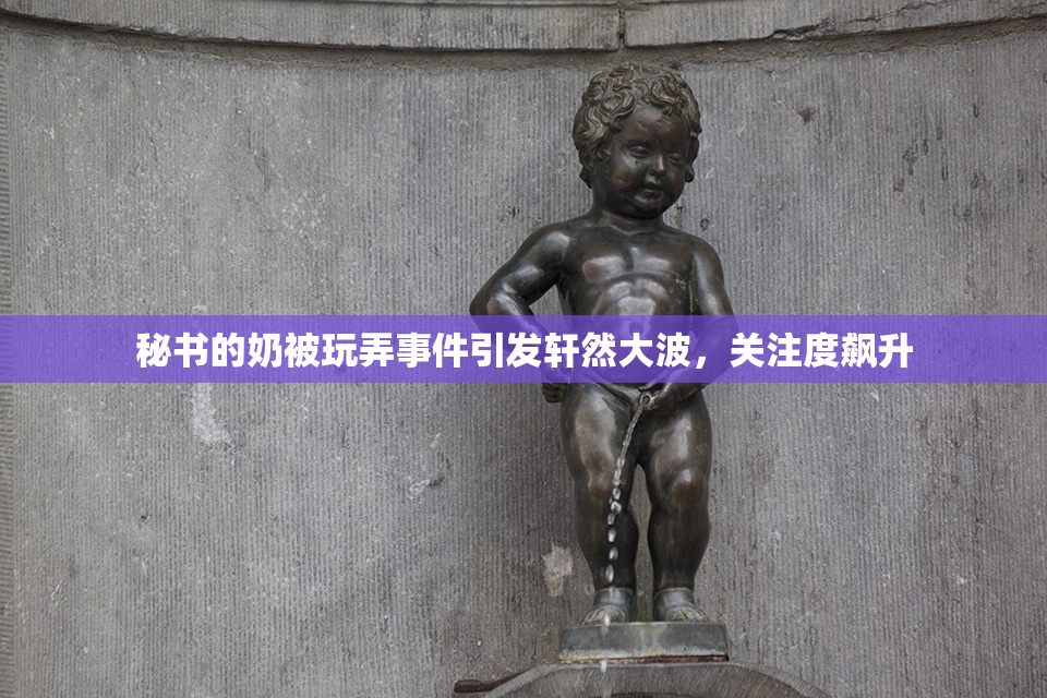 秘书的奶被玩弄事件引发轩然大波，关注度飙升