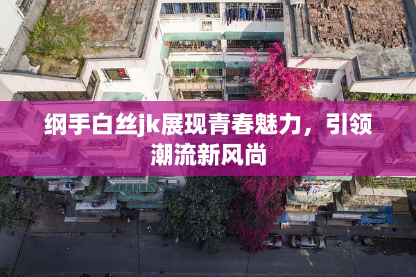 纲手白丝jk展现青春魅力，引领潮流新风尚