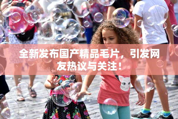 全新发布国产精品毛片，引发网友热议与关注！
