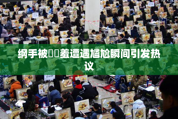 纲手被❌‌羞遭遇尴尬瞬间引发热议