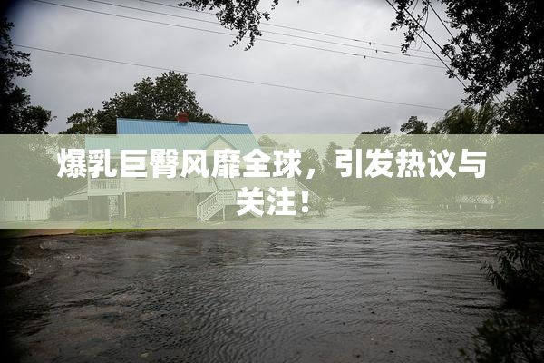 爆乳巨臀风靡全球，引发热议与关注！