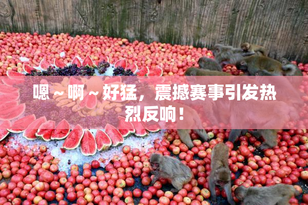 嗯～啊～好猛，震撼赛事引发热烈反响！