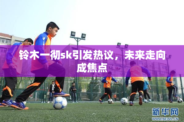 铃木一彻sk引发热议，未来走向成焦点