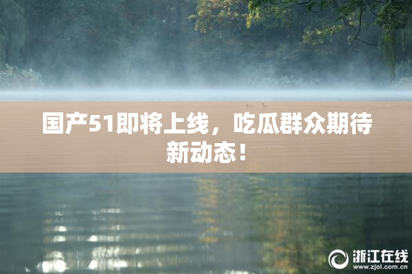 国产51即将上线，吃瓜群众期待新动态！