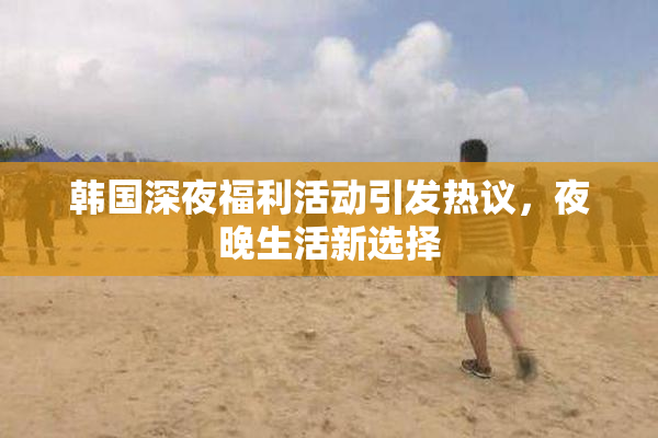 韩国深夜福利活动引发热议，夜晚生活新选择
