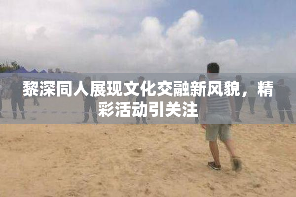 黎深同人展现文化交融新风貌，精彩活动引关注