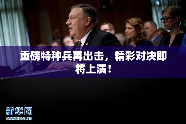 重磅特种兵再出击，精彩对决即将上演！