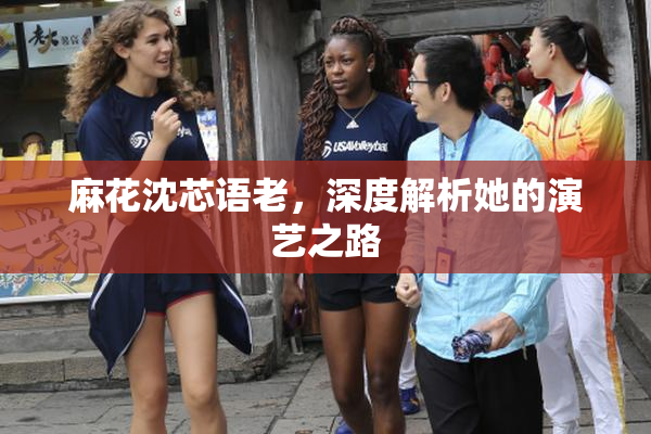 麻花沈芯语老，深度解析她的演艺之路