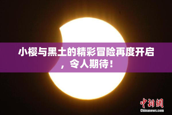 小樱与黑土的精彩冒险再度开启，令人期待！