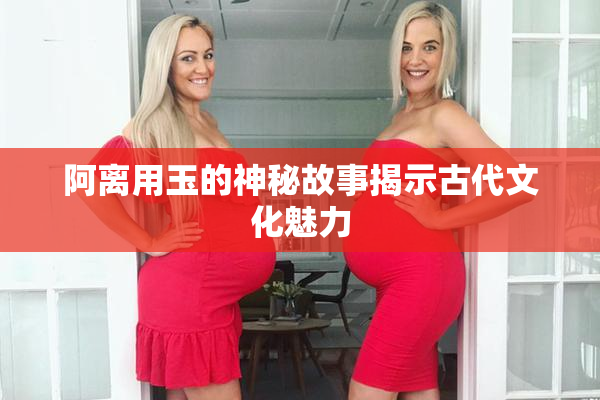 阿离用玉的神秘故事揭示古代文化魅力