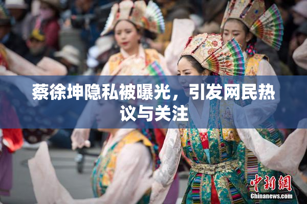 蔡徐坤隐私被曝光，引发网民热议与关注