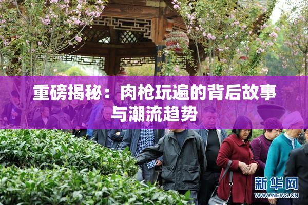 重磅揭秘：肉枪玩遍的背后故事与潮流趋势