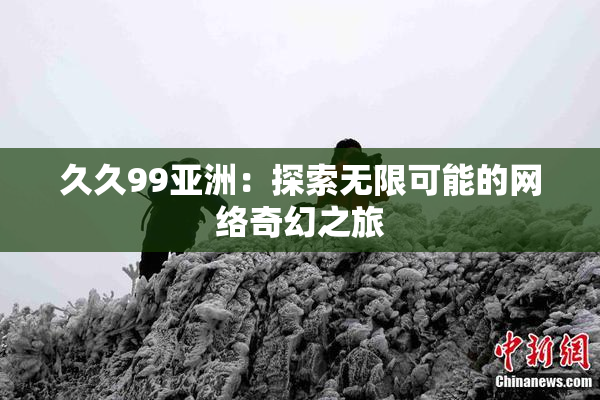 久久99亚洲：探索无限可能的网络奇幻之旅