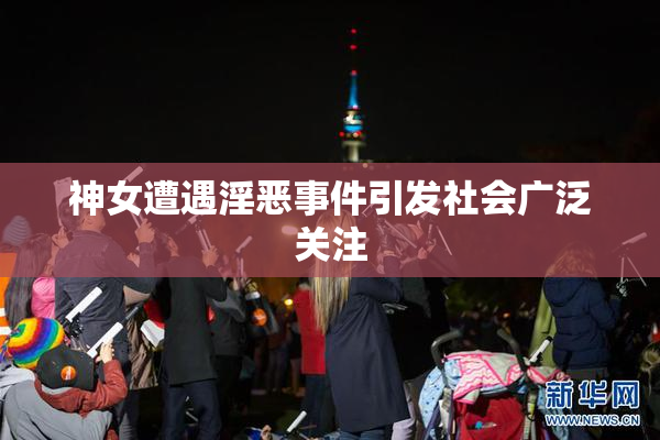 神女遭遇淫恶事件引发社会广泛关注