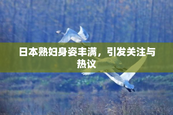 日本熟妇身姿丰满，引发关注与热议