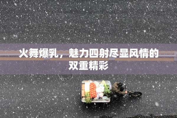 火舞爆乳，魅力四射尽显风情的双重精彩