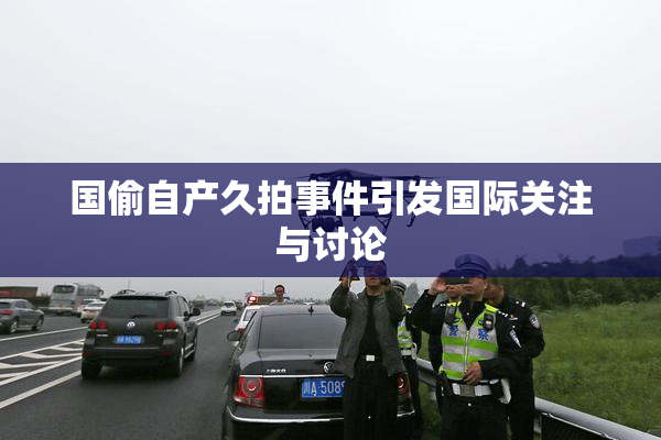 国偷自产久拍事件引发国际关注与讨论