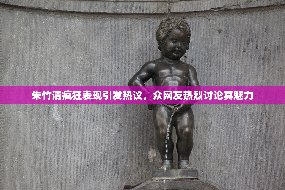 朱竹清疯狂表现引发热议，众网友热烈讨论其魅力