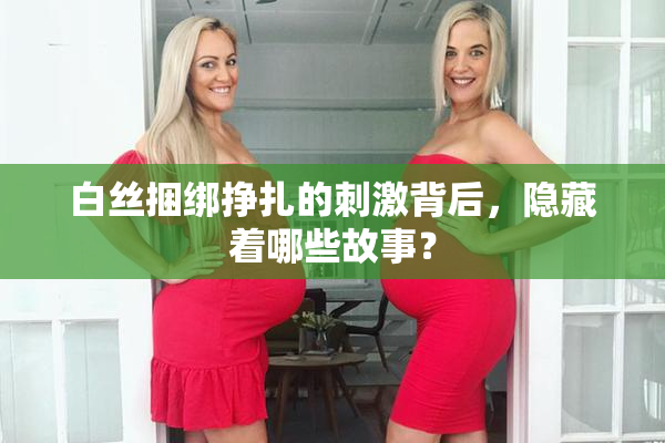 白丝捆绑挣扎的刺激背后，隐藏着哪些故事？