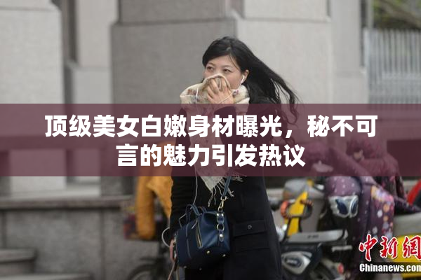 顶级美女白嫩身材曝光，秘不可言的魅力引发热议