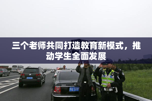 三个老师共同打造教育新模式，推动学生全面发展